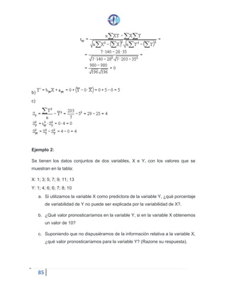 85
b)
c)
Ejemplo 2:
Se tienen los datos conjuntos de dos variables, X e Y, con los valores que se
muestran en la tabla:
X: 1; 3; 5; 7; 9; 11; 13
Y: 1; 4; 6; 6; 7; 8; 10
a. Si utilizamos la variable X como predictora de la variable Y, ¿qué porcentaje
de variabilidad de Y no puede ser explicada por la variabilidad de X?.
b. ¿Qué valor pronosticaríamos en la variable Y, si en la variable X obtenemos
un valor de 10?
c. Suponiendo que no dispusiéramos de la información relativa a la variable X,
¿qué valor pronosticaríamos para la variable Y? (Razone su respuesta).
 
