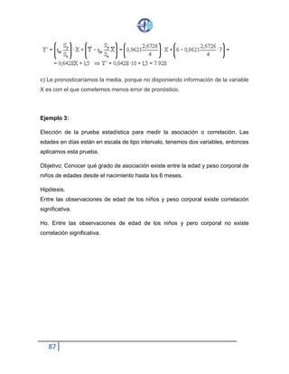 87
c) Le pronosticaríamos la media, porque no disponiendo información de la variable
X es con el que cometemos menos error de pronóstico.
Ejemplo 3:
Elección de la prueba estadística para medir la asociación o correlación. Las
edades en días están en escala de tipo intervalo, tenemos dos variables, entonces
aplicamos esta prueba.
Objetivo: Conocer qué grado de asociación existe entre la edad y peso corporal de
niños de edades desde el nacimiento hasta los 6 meses.
Hipótesis.
Entre las observaciones de edad de los niños y peso corporal existe correlación
significativa.
Ho. Entre las observaciones de edad de los niños y pero corporal no existe
correlación significativa.
 