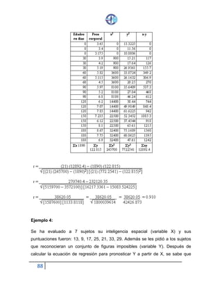 88
Ejemplo 4:
Se ha evaluado a 7 sujetos su inteligencia espacial (variable X) y sus
puntuaciones fueron: 13, 9, 17, 25, 21, 33, 29. Además se les pidió a los sujetos
que reconocieran un conjunto de figuras imposibles (variable Y). Después de
calcular la ecuación de regresión para pronosticar Y a partir de X, se sabe que
 