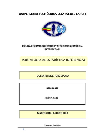 UNIVERSIDAD POLITÉCNICA ESTATAL DEL CARCHI




  ESCUELA DE COMERCIO EXTERIOR Y NEGOCIACIÓN COMERCIAL
                     INTERNACIONAL



 PORTAFOLIO DE ESTADÍSTICA INFERENCIAL



              DOCENTE: MSC. JORGE POZO



                      INTEGRANTE:



                     JESENIA POZO




              MARZO 2012- AGOSTO 2012



                    Tulcán – Ecuador

  1
 