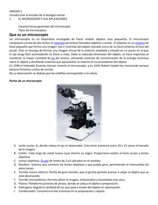 UNIDAD 2
Introducción al estudio de la biología celular.
1. EL MICROSCOPIO Y SUS APLICACIONES
Características generales del microscopio
Tipos de microscopios.
Que es un microscopio
Un microscopio es un dispositivo encargado de hacer visibles objetos muy pequeños. El microscopio
compuesto consta de dos lentes (o sistemas de lentes) llamados objetivo y ocular. El objetivo es un sistema de
focal pequeña que forma una imagen real e invertida del objeto (situado cerca de su foco) próxima al foco del
ocular. Éste se encarga de formar una imagen virtual de la anterior ampliada y situada en un punto en el que
el ojo tenga fácil acomodación (a 25cm o más). Dada la reducida dimensión del objeto, se hace imperioso el
recolectar la mayor cantidad de luz del mismo, utilizando sistemas de concentración de la energía luminosa
sobre el objeto y diseñando sistemas que aprovechen al máximo la luz procedente del objeto.
En 1590 el holandés Zacarías Hansen invento el microscopio, y en 1635 Robert Hooke fue reconocido porque
observo finísimos cortes de corcho.
De su observación se dedujo que las celdillas corresponden a la célula.
Partes de un microscopio
A. Lente ocular: Es donde coloca el ojo el observador. Esta lente aumenta entre 10 a 15 veces el tamaño
de la imagen.
B. Cañón: Tubo largo de metal hueco cuyo interior es negro. Proporciona sostén al lente ocular y lentes
objetivos
C. Lentes objetivos: Grupo de lentes de 2 o3 ubicados en el revólver.
D. Revólver: Sistema que contiene los lentes objetivos y que puede girar, permitiendo el intercambio de
estos lentes.
E. Tornillo macro métrico: Perilla de gran tamaño, que al girarla permite acercar o alejar el objeto que se
está observando.
F. Tornillo micrométrico: Permite afinar la imagen, enfocándola y haciéndola más clara.
G. Platina: Plataforma provista de pinzas, donde se coloca el objeto o preparación.
H. Diafragma: Regula la cantidad de luz que pasa a través del objeto en observación
I. Condensador: Concentra el Haz luminoso en la preparación u objeto.
 