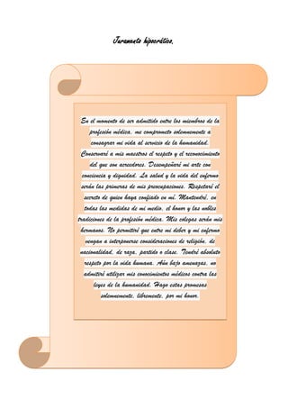 Juramento hipocrático.
CONTENIDO DEL PORTAFOLIO
En el momento de ser admitido entre los miembros de la
profesión médica, me comprometo solemnemente a
consagrar mi vida al servicio de la humanidad.
Conservaré a mis maestros el respeto y el reconocimiento
del que son acreedores. Desempeñaré mi arte con
conciencia y dignidad. La salud y la vida del enfermo
serán las primeras de mis preocupaciones. Respetaré el
secreto de quien haya confiado en mí. Mantendré, en
todas las medidas de mi medio, el honor y las nobles
tradiciones de la profesión médica. Mis colegas serán mis
hermanos. No permitiré que entre mi deber y mi enfermo
vengan a interponerse consideraciones de religión, de
nacionalidad, de raza, partido o clase. Tendré absoluto
respeto por la vida humana. Aún bajo amenazas, no
admitiré utilizar mis conocimientos médicos contra las
leyes de la humanidad. Hago estas promesas
solemnemente, libremente, por mi honor.
 