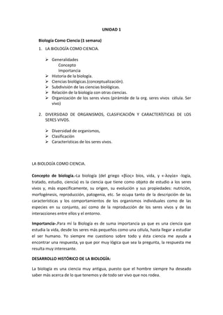 UNIDAD 1
Biología Como Ciencia (1 semana)
1. LA BIOLOGÍA COMO CIENCIA.
 Generalidades
Concepto
Importancia
 Historia de la biología.
 Ciencias biológicas.(conceptualización).
 Subdivisión de las ciencias biológicas.
 Relación de la biología con otras ciencias.
 Organización de los seres vivos (pirámide de la org. seres vivos célula. Ser
vivo)
2. DIVERSIDAD DE ORGANISMOS, CLASIFICACIÓN Y CARACTERÍSTICAS DE LOS
SERES VIVOS.
 Diversidad de organismos,
 Clasificación
 Características de los seres vivos.
LA BIOLOGÍA COMO CIENCIA.
Concepto de biología.-La biología (del griego «βίος» bíos, vida, y «-λογία» -logía,
tratado, estudio, ciencia) es la ciencia que tiene como objeto de estudio a los seres
vivos y, más específicamente, su origen, su evolución y sus propiedades: nutrición,
morfogénesis, reproducción, patogenia, etc. Se ocupa tanto de la descripción de las
características y los comportamientos de los organismos individuales como de las
especies en su conjunto, así como de la reproducción de los seres vivos y de las
interacciones entre ellos y el entorno.
Importancia-.Para mí la Biología es de suma importancia ya que es una ciencia que
estudia la vida, desde los seres más pequeños como una célula, hasta llegar a estudiar
el ser humano. Yo siempre me cuestiono sobre todo y ésta ciencia me ayuda a
encontrar una respuesta, ya que por muy lógica que sea la pregunta, la respuesta me
resulta muy interesante.
DESARROLLO HISTÓRICO DE LA BIOLOGÍA:
La biología es una ciencia muy antigua, puesto que el hombre siempre ha deseado
saber más acerca de lo que tenemos y de todo ser vivo que nos rodea.
 