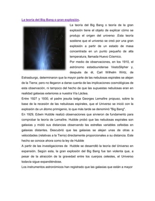 La teoría del Big Bang o gran explosión.
La teoría del Big Bang o teoría de la gran
explosión tiene el objeto de explicar cómo se
produjo el origen del universo .Esta teoría
sostiene que el universo se creó por una gran
explosión a partir de un estado de masa
concentrada en un punto pequeño de alta
temperatura, llamada Huevo Cósmico.
Por medio de observaciones, en los 1910, el
astrónomo estadounidense VestoSlipher y,
después de él, Carl Wilhelm Wirtz, de
Estrasburgo, determinaron que la mayor parte de las nebulosas espirales se alejan
de la Tierra; pero no llegaron a darse cuenta de las implicaciones cosmológicas de
esta observación, ni tampoco del hecho de que las supuestas nebulosas eran en
realidad galaxias exteriores a nuestra Vía Láctea.
Entre 1927 y 1930, el padre jesuita belga Georges Lemaître propuso, sobre la
base de la recesión de las nebulosas espirales, que el Universo se inició con la
explosión de un átomo primigenio, lo que más tarde se denominó "Big Bang".
En 1929, Edwin Hubble realizó observaciones que sirvieron de fundamento para
comprobar la teoría de Lemaître. Hubble probó que las nebulosas espirales son
galaxias y midió sus distancias observando las estrellas variables cefeidas en
galaxias distantes. Descubrió que las galaxias se alejan unas de otras a
velocidades (relativas a la Tierra) directamente proporcionales a su distancia. Este
hecho se conoce ahora como la ley de Hubble
A partir de las investigaciones de Hubble se desarrolló la teoría del Universo en
expansión. Según esta, la gran explosión del Big Bang fue tan violenta que, a
pesar de la atracción de la gravedad entre los cuerpos celestes, el Universo
todavía sigue expandiéndose.
Los instrumentos astronómicos han registrado que las galaxias que están a mayor
 