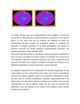 La prueba definitiva vino con el descubrimiento de la radiación de fondo de
microondas en 1965, pues en un modelo estacionario, el universo ha sido siempre
igual y no hay razón para que se produzca una radiación de fondo con
características térmicas. Buscar una explicación requiere la existencia de
partículas de longitud milímetrica en el medio intergaláctico que absorba la
radiación producida por fuentes galácticas extremadamente luminosas, una
hipótesis demasiado forzada. (SEAMP, 2009)
Es así como esta teoría perdió su popularidad cuando se descubrió la radiación de
fondo, ya que no la explica de manera natural, en contraste con la teoría de la
Gran Explosión. Además, la suposición de que se crea masa, y justamente en la
proporción necesaria para mantener constante la densidad del Universo, no es
totalmente sustentada en ninguna teoría física o hecho observado
La hipótesis fundamental de los proponentes del Universo estacionario es que
nueva materia se crea continuamente de la nada, con lo cual la densidad del
Universo se mantiene constante a pesar de la expansión. Evidentemente, queda
del todo fuera de nuestras posibilidades comprobar experimentalmente si tal
efecto existe. Por otra parte, la teoría no postula que la materia nueva se crea
uniformemente por todo el espacio; podría ser que nace en regiones muy
específicas, como por ejemplo en los núcleos de las galaxias, donde ocurren
fenómenos muy extraños.
 