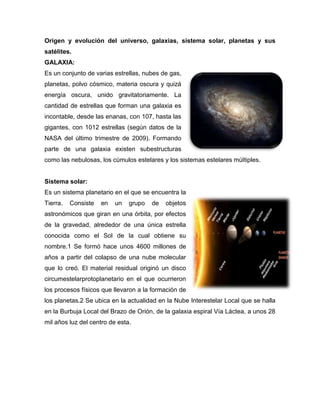 Origen y evolución del universo, galaxias, sistema solar, planetas y sus
satélites.
GALAXIA:
Es un conjunto de varias estrellas, nubes de gas,
planetas, polvo cósmico, materia oscura y quizá
energía oscura, unido gravitatoriamente. La
cantidad de estrellas que forman una galaxia es
incontable, desde las enanas, con 107, hasta las
gigantes, con 1012 estrellas (según datos de la
NASA del último trimestre de 2009). Formando
parte de una galaxia existen subestructuras
como las nebulosas, los cúmulos estelares y los sistemas estelares múltiples.
Sistema solar:
Es un sistema planetario en el que se encuentra la
Tierra. Consiste en un grupo de objetos
astronómicos que giran en una órbita, por efectos
de la gravedad, alrededor de una única estrella
conocida como el Sol de la cual obtiene su
nombre.1 Se formó hace unos 4600 millones de
años a partir del colapso de una nube molecular
que lo creó. El material residual originó un disco
circumestelarprotoplanetario en el que ocurrieron
los procesos físicos que llevaron a la formación de
los planetas.2 Se ubica en la actualidad en la Nube Interestelar Local que se halla
en la Burbuja Local del Brazo de Orión, de la galaxia espiral Vía Láctea, a unos 28
mil años luz del centro de esta.
 