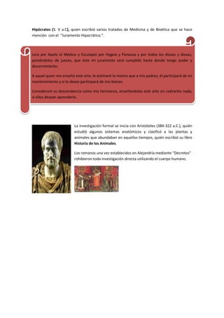 Hipócrates (S. V a.C), quien escribió varios tratados de Medicina y de Bioética que se hace
mención con el “Juramento Hipocrático.”.
Juro por Apolo el Médico y Esculapio por Hygeia y Panacea y por todos los dioses y diosas,
poniéndolos de jueces, que éste mi juramento será cumplido hasta donde tengo poder y
discernimiento.
A aquel quien me enseñó este arte, le estimaré lo mismo que a mis padres; él participará de mi
mantenimiento y si lo desea participará de mis bienes.
Consideraré su descendencia como mis hermanos, enseñándoles este arte sin cobrarles nada,
si ellos desean aprenderlo.
La investigación formal se inicia con Aristóteles (384-322 a.C.), quién
estudió algunos sistemas anatómicos y clasificó a las plantas y
animales que abundaban en aquellos tiempos, quién escribió su libro
Historia de los Animales.
Los romanos una vez establecidos en Alejandría mediante “Decretos”
rohibieron toda investigación directa utilizando el cuerpo humano.
 