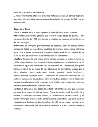 como los que crearon las montañas.
El rápido movimiento rotatorio y el núcleo metálico generan un campo magnético
que, junto a la atmosfera, nos protege de las radiaciones nocivas del Sol y de las
otras estrellas.
Capas de la Tierra
Desde el exterior hacia el interior podemos dividir la Tierra en cinco partes:
Atmósfera: Es la cubierta gaseosa que rodea el cuerpo sólido del planeta. Tiene
un grosor de más de 1.100 km, aunque la mitad de su masa se concentra en los
5,6 km más bajos.
Hidrosfera: Se compone principalmente de océanos, pero en sentido estricto
comprende todas las superficies acuáticas del mundo, como mares interiores,
lagos, ríos y aguas subterráneas. La profundidad media de los océanos es de
3.794 m, más de cinco veces la altura media de los continentes.
Litosfera: Compuesta sobre todo por la corteza terrestre, se extiende hasta los
100 km de profundidad. Las rocas de la litosfera tienen una densidad media de 2,7
veces la del agua y se componen casi por completo de 11 elementos, que juntos
forman el 99,5% de su masa. El más abundante es el oxígeno, seguido por el
silicio, aluminio, hierro, calcio, sodio, potasio, magnesio, titanio, hidrógeno y
fósforo. Además, aparecen otros 11 elementos en cantidades menores del 0,1:
carbono, manganeso, azufre, bario, cloro, cromo, flúor, circonio, níquel, estroncio y
vanadio. Los elementos están presentes en la litosfera casi por completo en forma
de compuestos más que en su estado libre.
La litosfera comprende dos capas, la corteza y el manto superior, que se dividen
en unas doce placas tectónicas rígidas. El manto superior está separado de la
corteza por una discontinuidad sísmica, la discontinuidad de Mohorovicic, y del
manto inferior por una zona débil conocida como astenosfera. Las rocas plásticas
y parcialmente fundidas de la astenosfera, de 100 km de grosor, permiten a los
continentes trasladarse por la superficie terrestre y a los océanos abrirse y
cerrarse.
 