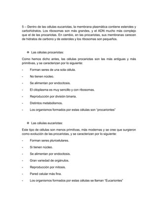 5 – Dentro de las células eucariotas, la membrana plasmática contiene esteroles y
carbohidratos. Los ribosomas son más grandes, y el ADN mucho más complejo
que el de las procariotas. En cambio, en las procariotas, sus membranas carecen
de hidratos de carbono y de esteroles y los ribosomas son pequeños.
 Las células procariotas:
Como hemos dicho antes, las células procariotas son las más antiguas y más
primitivas, y se caracterizan por lo siguiente:
- Forman seres de una sola célula.
- No tienen núcleo.
- Se alimentan por endocitosis.
- El citoplasma es muy sencillo y con ribosomas.
- Reproducción por división binaria.
- Distintos metabolismos.
- Los organismos formados por estas células son “procariontes”
 Las células eucariotas:
Este tipo de células son menos primitivas, más modernas y se cree que surgieron
como evolución de las procariotas, y se caracterizan por lo siguiente:
- Forman seres pluricelulares.
- Si tienen núcleo.
- Se alimentan por endocitosis.
- Gran variedad de orgánulos.
- Reproducción por mitosis.
- Pared celular más fina.
- Los organismos formados por estas células se llaman “Eucariontes”
 