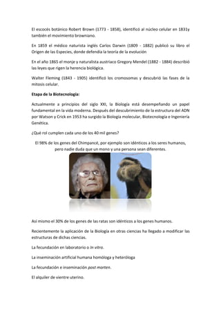 El escocés botánico Robert Brown (1773 - 1858), identificó al núcleo celular en 1831y
también el movimiento browniano.
En 1859 el médico naturista inglés Carlos Darwin (1809 - 1882) publicó su libro el
Origen de las Especies, donde defendía la teoría de la evolución
En el año 1865 el monje y naturalista austriaco Gregory Mendel (1882 - 1884) describió
las leyes que rigen la herencia biológica.
Walter Fleming (1843 - 1905) identificó los cromosomas y descubrió las fases de la
mitosis celular.
Etapa de la Biotecnología:
Actualmente a principios del siglo XXI, la Biología está desempeñando un papel
fundamental en la vida moderna. Después del descubrimiento de la estructura del ADN
por Watson y Crick en 1953 ha surgido la Biología molecular, Biotecnología e Ingeniería
Genética.
¿Qué rol cumplen cada uno de los 40 mil genes?
El 98% de los genes del Chimpancé, por ejemplo son idénticos a los seres humanos,
pero nadie duda que un mono y una persona sean diferentes.
Así mismo el 30% de los genes de las ratas son idénticos a los genes humanos.
Recientemente la aplicación de la Biología en otras ciencias ha llegado a modificar las
estructuras de dichas ciencias.
La fecundación en laboratorio o In vitro.
La inseminación artificial humana homóloga y heteróloga
La fecundación e inseminación post morten.
El alquiler de vientre uterino.
 