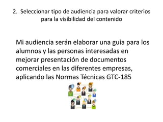 2. Seleccionar tipo de audiencia para valorar criterios
para la visibilidad del contenido
Mi audiencia serán elaborar una guía para los
alumnos y las personas interesadas en
mejorar presentación de documentos
comerciales en las diferentes empresas,
aplicando las Normas Técnicas GTC-185
 