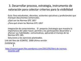 3. Desarrollar proceso, estrategia, instrumento de
valoración para colectar criterios para la visibilidad
Guía: Para estudiantes, docentes, asistentes ejecutivos y profesionales que
manejan documentos comerciales.
¿Qué son las Normas GTC 185?
¿Para qué sirven las Normas GTC-185?
Integración de conocimientos. El proyecto /estrategia que muestra la
importancia del saber hacer; permite a los participantes desarrollar y
afianzar sus habilidades comunicativas, aplicando el manejo de las
Normas GTC-185.
Soluciones a los ejercicios planteados.
Link del libro de ICONTEC 2009 última versión
EVIDENCIA:
http://isonorsupam.files.wordpress.com/2012/05/libro-de-normas-
incontec.pdf
 