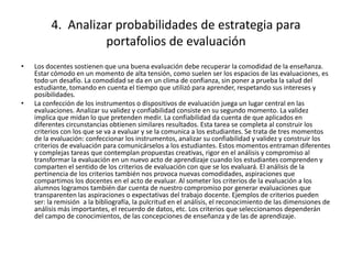 4. Analizar probabilidades de estrategia para
portafolios de evaluación
• Los docentes sostienen que una buena evaluación debe recuperar la comodidad de la enseñanza.
Estar cómodo en un momento de alta tensión, como suelen ser los espacios de las evaluaciones, es
todo un desafío. La comodidad se da en un clima de confianza, sin poner a prueba la salud del
estudiante, tomando en cuenta el tiempo que utilizó para aprender, respetando sus intereses y
posibilidades.
• La confección de los instrumentos o dispositivos de evaluación juega un lugar central en las
evaluaciones. Analizar su validez y confiabilidad consiste en su segundo momento. La validez
implica que midan lo que pretenden medir. La confiabilidad da cuenta de que aplicados en
diferentes circunstancias obtienen similares resultados. Esta tarea se completa al construir los
criterios con los que se va a evaluar y se la comunica a los estudiantes. Se trata de tres momentos
de la evaluación: confeccionar los instrumentos, analizar su confiabilidad y validez y construir los
criterios de evaluación para comunicárselos a los estudiantes. Estos momentos entraman diferentes
y complejas tareas que contemplan propuestas creativas, rigor en el análisis y compromiso al
transformar la evaluación en un nuevo acto de aprendizaje cuando los estudiantes comprenden y
comparten el sentido de los criterios de evaluación con que se los evaluará. El análisis de la
pertinencia de los criterios también nos provoca nuevas comodidades, aspiraciones que
compartimos los docentes en el acto de evaluar. Al someter los criterios de la evaluación a los
alumnos logramos también dar cuenta de nuestro compromiso por generar evaluaciones que
transparenten las aspiraciones o expectativas del trabajo docente. Ejemplos de criterios pueden
ser: la remisión a la bibliografía, la pulcritud en el análisis, el reconocimiento de las dimensiones de
análisis más importantes, el recuerdo de datos, etc. Los criterios que seleccionamos dependerán
del campo de conocimientos, de las concepciones de enseñanza y de las de aprendizaje.
 