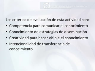 Los criterios de evaluación de esta actividad son:
• Competencia para comunicar el conocimiento
• Conocimiento de estrategias de diseminación
• Creatividad para hacer visible el conocimiento
• Intencionalidad de transferencia de
conocimiento
 