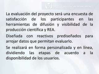 La evaluación del proyecto será una encuesta de
satisfacción de los participantes en las
herramientas de difusión y visibilidad de la
producción científica y REA.
Diseñada con reactivos prediseñados para
arrojar datos que permitan evaluarlo.
Se realizará en forma personalizada y en línea,
dividiendo las etapas de acuerdo a la
disponibilidad de los usuarios.
 
