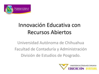 Innovación Educativa con
Recursos Abiertos
Universidad Autónoma de Chihuahua
Facultad de Contaduría y Administración
División de Estudios de Posgrado.
 