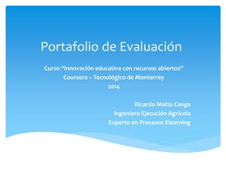 Portafolio de Evaluación 
Curso “Innovación educativa con recursos abiertos” 
Coursera – Tecnológico de Monterrey 
2014 
Ricardo Matta Canga 
Ingeniero Ejecución Agrícola 
Experto en Procesos Elearning 
 