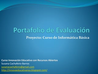 Proyecto: Curso de Informática Básica 
Curso Innovación Educativa con Recursos Abiertos 
Susana Cachafeiro Barros 
susanacachafeiro@gmail.com 
http://innovaeducativarea.blogspot.com/ 
 