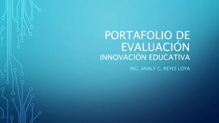 PORTAFOLIO DE 
EVALUACIÓN 
INNOVACIÓN EDUCATIVA 
ING. ANALY G. REYES LOYA 
 