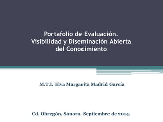 Portafolio de Evaluación. 
Visibilidad y Diseminación Abierta 
del Conocimiento 
M.T.I. Elva Margarita Madrid García 
Cd. Obregón, Sonora. Septiembre de 2014.  