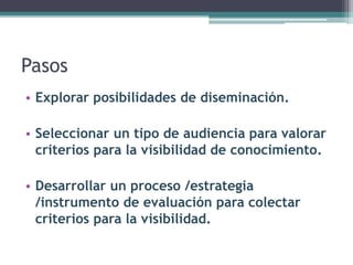 Pasos 
• 
Explorar posibilidades de diseminación. 
•Seleccionar un tipo de audiencia para valorar criterios para la visibilidad de conocimiento. 
•Desarrollar un proceso /estrategia /instrumento de evaluación para colectar criterios para la visibilidad.  