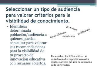 Seleccionar un tipo de audiencia para valorar criterios para la visibilidad de conocimiento. 
• 
Identificar determinada población/audiencia a quienes puedas consultar para valorar sus recomendaciones para la visibilidad de tu proyecto de innovación educativa con recursos abiertos. 
estudiantes 
Para evaluar los REA a utilizar, se consideran a los expertos los cuales son los doctores del área de educación de la universidad.  