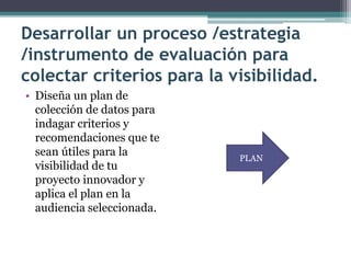 Desarrollar un proceso /estrategia /instrumento de evaluación para colectar criterios para la visibilidad. 
• 
Diseña un plan de colección de datos para indagar criterios y recomendaciones que te sean útiles para la visibilidad de tu proyecto innovador y aplica el plan en la audiencia seleccionada. 
PLAN  