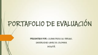 PORTAFOLIO DE EVALUACIÓN 
PRESENTADO POR : LILIANA PAOLA GIL VARGAS. 
UNIVERSIDAD LIBRE DE COLOMBIA 
BOGOTÁ  