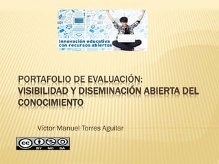PORTAFOLIO DE EVALUACIÓN: VISIBILIDAD Y DISEMINACIÓN ABIERTA DEL CONOCIMIENTO 
Víctor Manuel Torres Aguilar  