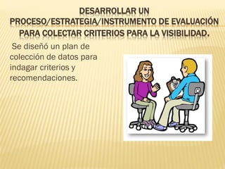 DESARROLLAR UN PROCESO/ESTRATEGIA/INSTRUMENTO DE EVALUACIÓN PARA COLECTAR CRITERIOS PARA LA VISIBILIDAD. 
Se diseñó un plan de colección de datos para indagar criterios y recomendaciones. 
 