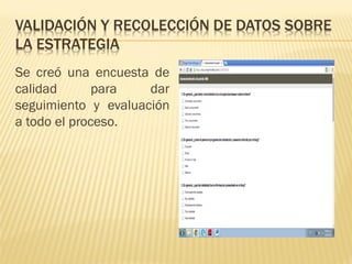 VALIDACIÓN Y RECOLECCIÓN DE DATOS SOBRE LA ESTRATEGIA 
Se creó una encuesta de calidad para dar seguimiento y evaluación a todo el proceso.  