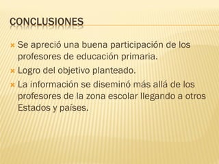CONCLUSIONES 
Se apreció una buena participación de los profesores de educación primaria. 
Logro del objetivo planteado. 
La información se diseminó más allá de los profesores de la zona escolar llegando a otros Estados y países. 
 