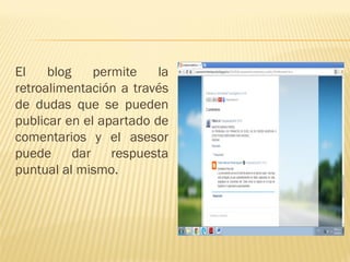 El blog permite la retroalimentación a través de dudas que se pueden publicar en el apartado de comentarios y el asesor puede dar respuesta puntual al mismo.  