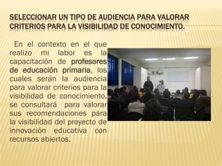 SELECCIONAR UN TIPO DE AUDIENCIA PARA VALORAR CRITERIOS PARA LA VISIBILIDAD DE CONOCIMIENTO. 
En el contexto en el que realizo mi labor es la capacitación de profesores de educación primaria, los cuales serán la audiencia para valorar criterios para la visibilidad de conocimiento, se consultará para valorar sus recomendaciones para la visibilidad del proyecto de innovación educativa con recursos abiertos. 
 