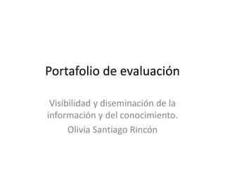 Portafolio de evaluación 
Visibilidad y diseminación de la 
información y del conocimiento. 
Olivia Santiago Rincón 
 