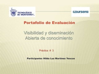 Portafolio de Evaluación 
Visibilidad y diseminación 
Abierta de conocimiento 
Práctica # 3 
Participante: Hilda Luz Martínez Yescas 
 