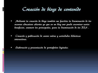 Creación de blogs de contenido 
 Mediante la creación de blogs también me facilita la diseminación de los recursos educativos abiertos ya que en un blog uno puede encontrar varios beneficios, enumero los principales, para la diseminación de los REA . 
 Creación y publicación de cursos online y actividades didácticas interactivas. 
 Elaboración y presentación de portafolios digitales. 
 