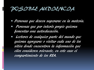 POSIBLE AUDIENCIA 
Personas que deseen superarse en la materia. 
 Personas que por interés propio quieran fomentar una autoeducación. 
 Lectores de cualquier parte del mundo que quieran agregarse o visitar cada uno de los sitios donde encuentren la información que ellos consideren relevante, en este caso el compartimiento de los REA.  