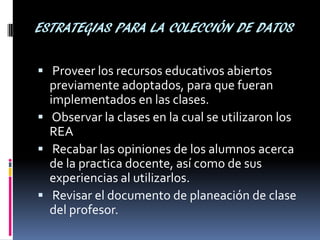 ESTRATEGIAS PARA LA COLECCIÓN DE DATOS 
 Proveer los recursos educativos abiertos previamente adoptados, para que fueran implementados en las clases. 
 Observar la clases en la cual se utilizaron los REA 
 Recabar las opiniones de los alumnos acerca de la practica docente, así como de sus experiencias al utilizarlos. 
 Revisar el documento de planeación de clase del profesor.  