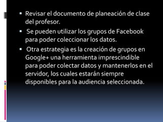 Revisar el documento de planeación de clase del profesor. 
 Se pueden utilizar los grupos de Facebook para poder coleccionar los datos. 
 Otra estrategia es la creación de grupos en Google+ una herramienta imprescindible para poder colectar datos y mantenerlos en el servidor, los cuales estarán siempre disponibles para la audiencia seleccionada.  
