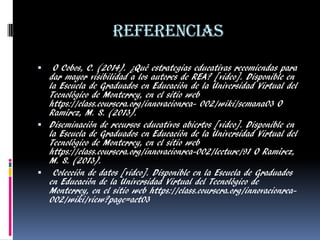 Referencias 
 O Cobos, C. (2014). ¿Qué estrategias educativas recomiendas para dar mayor visibilidad a los autores de REA? [video]. Disponible en la Escuela de Graduados en Educación de la Universidad Virtual del Tecnológico de Monterrey, en el sitio web https://class.coursera.org/innovacionrea- 002/wiki/semana03 O Ramírez, M. S. (2013). 
Diseminación de recursos educativos abiertos [video]. Disponible en la Escuela de Graduados en Educación de la Universidad Virtual del Tecnológico de Monterrey, en el sitio web https://class.coursera.org/innovacionrea-002/lecture/91 O Ramírez, M. S. (2013). 
 Colección de datos [video]. Disponible en la Escuela de Graduados en Educación de la Universidad Virtual del Tecnológico de Monterrey, en el sitio web https://class.coursera.org/innovacionrea- 002/wiki/view?page=act03 