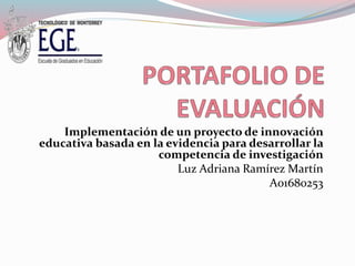 Implementación de un proyecto de innovación 
educativa basada en la evidencia para desarrollar la 
competencia de investigación 
Luz Adriana Ramírez Martín 
A01680253 
 