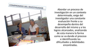 Abordar un proceso de
investigación en un contexto
determinado, exige del
investigador una constante
evaluación frente a su
desempeño dentro del
desarrollo del mismo y a los
logros alcanzados, analizando
de esta manera la forma
como se va dando el proceso
e identificando las
dificultades y debilidades
encontradas.