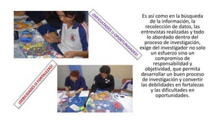 Es así como en la búsqueda
de la información, la
recolección de datos, las
entrevistas realizadas y todo
lo abordado dentro del
proceso de investigación,
exige del investigador no solo
un esfuerzo sino un
compromiso de
responsabilidad y
objetividad, que permita
desarrollar un buen proceso
de investigación y convertir
las debilidades en fortalezas
y las dificultades en
oportunidades.