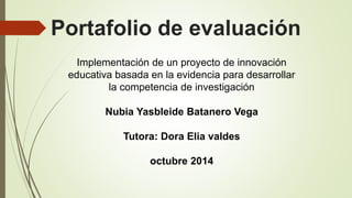 Portafolio de evaluación 
Implementación de un proyecto de innovación 
educativa basada en la evidencia para desarrollar 
la competencia de investigación 
Nubia Yasbleide Batanero Vega 
Tutora: Dora Elia valdes 
octubre 2014 
 