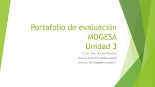 Portafolio de evaluación 
MOGESA 
Unidad 3 
Titular: Dra. Marisol Ramírez 
Tutora: Dora Elia Valdes Lozano 
Alumna: Ma Magdalena Ayala S. 
 