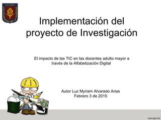 Implementación del
proyecto de Investigación
El impacto de las TIC en las docentes adulto mayor a
través de la Alfabetización Digital
Autor Luz Myriam Alvarado Arias
Febrero 3 de 2015
 