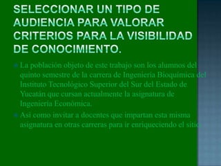  La población objeto de este trabajo son los alumnos del
quinto semestre de la carrera de Ingeniería Bioquímica del
Instituto Tecnológico Superior del Sur del Estado de
Yucatán que cursan actualmente la asignatura de
Ingeniería Económica.
 Así como invitar a docentes que impartan esta misma
asignatura en otras carreras para ir enriqueciendo el sitio.
 