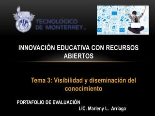 INNOVACIÓN EDUCATIVA CON RECURSOS 
ABIERTOS 
Tema 3: Visibilidad y diseminación del 
conocimiento 
PORTAFOLIO DE EVALUACIÓN 
LIC. Marleny L. Arriaga 
 