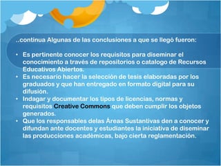 ..continua Algunas de las conclusiones a que se llegó fueron:
• Es pertinente conocer los requisitos para diseminar el
conocimiento a través de repositorios o catalogo de Recursos
Educativos Abiertos.
• Es necesario hacer la selección de tesis elaboradas por los
graduados y que han entregado en formato digital para su
difusión.
• Indagar y documentar los tipos de licencias, normas y
requisitos Creative Commons que deben cumplir los objetos
generados.
• Que los responsables delas Áreas Sustantivas den a conocer y
difundan ante docentes y estudiantes la iniciativa de diseminar
las producciones académicas, bajo cierta reglamentación.
 